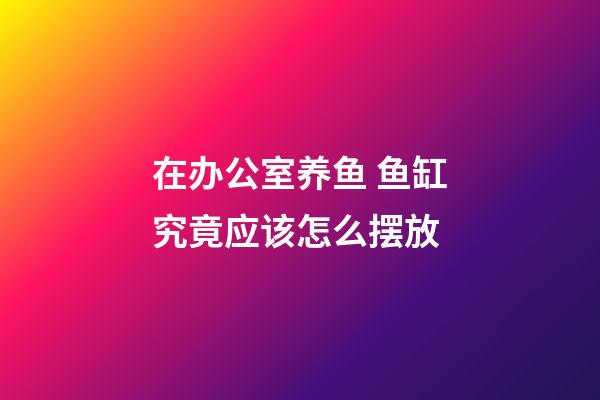 在办公室养鱼 鱼缸究竟应该怎么摆放
